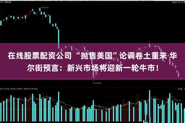 在线股票配资公司 “抛售美国”论调卷土重来 华尔街预言：新兴市场将迎新一轮牛市！