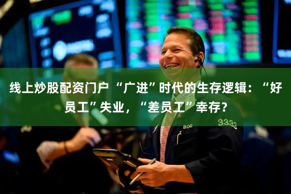 线上炒股配资门户 “广进”时代的生存逻辑：“好员工”失业，“差员工”幸存？
