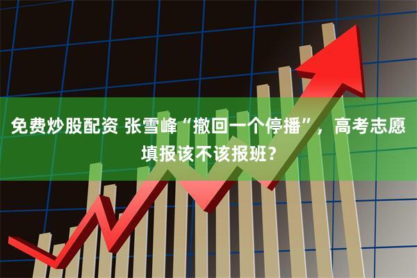 免费炒股配资 张雪峰“撤回一个停播”，高考志愿填报该不该报班？