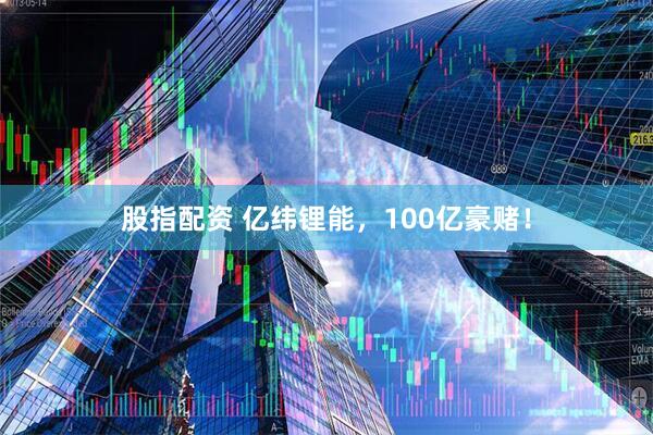 股指配资 亿纬锂能，100亿豪赌！