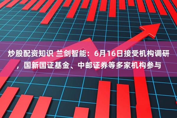 炒股配资知识 兰剑智能：6月16日接受机构调研，国新国证基金、中邮证券等多家机构参与