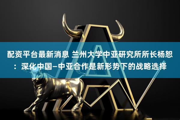 配资平台最新消息 兰州大学中亚研究所所长杨恕：深化中国—中亚合作是新形势下的战略选择