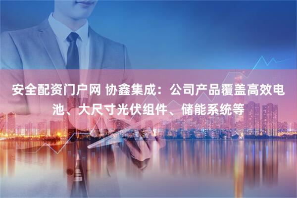 安全配资门户网 协鑫集成：公司产品覆盖高效电池、大尺寸光伏组件、储能系统等