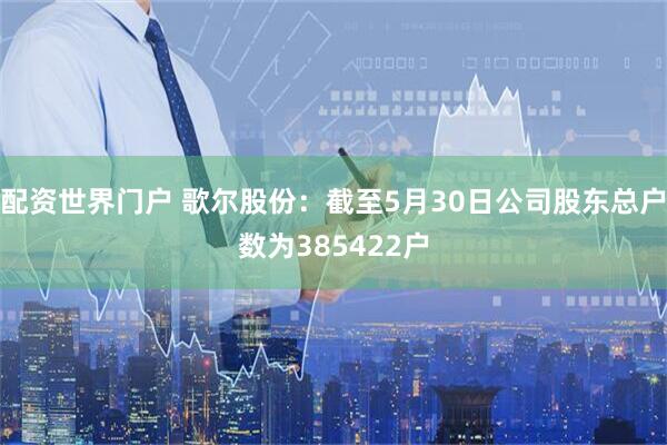 配资世界门户 歌尔股份：截至5月30日公司股东总户数为385422户