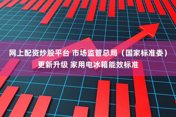 网上配资炒股平台 市场监管总局（国家标准委）更新升级 家用电冰箱能效标准