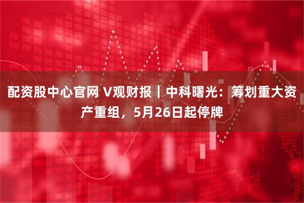 配资股中心官网 V观财报｜中科曙光：筹划重大资产重组，5月26日起停牌