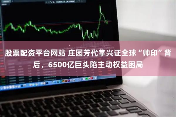 股票配资平台网站 庄园芳代掌兴证全球“帅印”背后，6500亿巨头陷主动权益困局