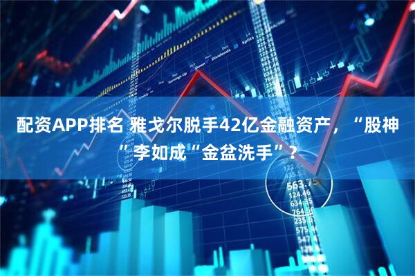配资APP排名 雅戈尔脱手42亿金融资产，“股神”李如成“金盆洗手”？