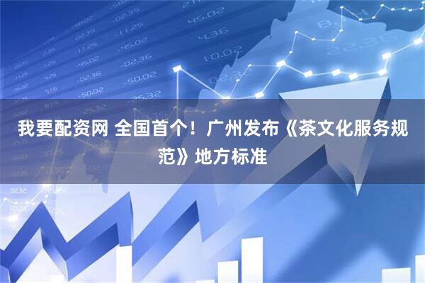 我要配资网 全国首个！广州发布《茶文化服务规范》地方标准