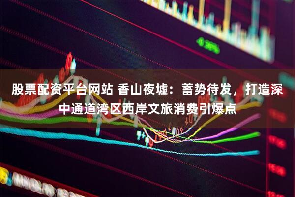 股票配资平台网站 香山夜墟：蓄势待发，打造深中通道湾区西岸文旅消费引爆点