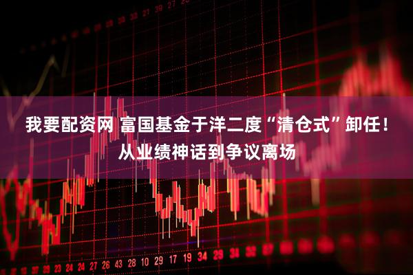 我要配资网 富国基金于洋二度“清仓式”卸任！从业绩神话到争议离场