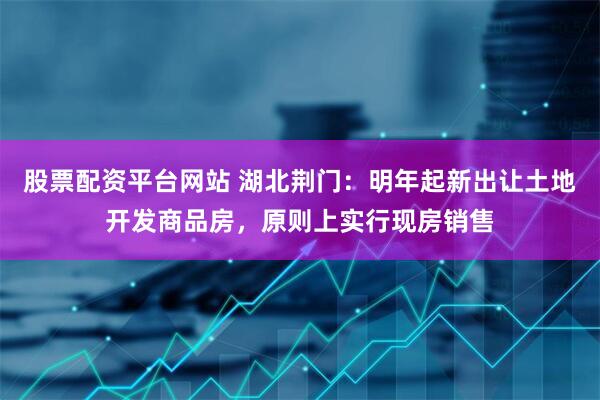 股票配资平台网站 湖北荆门：明年起新出让土地开发商品房，原则上实行现房销售