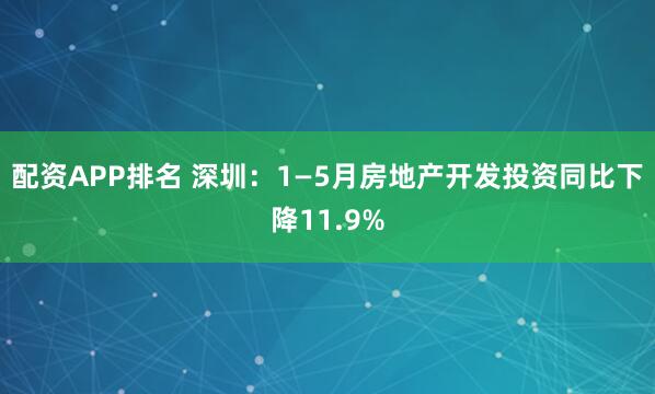 配资APP排名 深圳：1—5月房地产开发投资同比下降11.9%