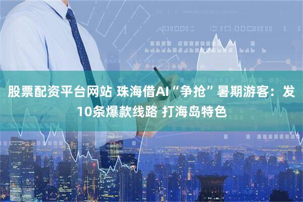 股票配资平台网站 珠海借AI“争抢”暑期游客：发10条爆款线路 打海岛特色