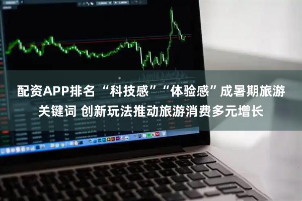 配资APP排名 “科技感”“体验感”成暑期旅游关键词 创新玩法推动旅游消费多元增长