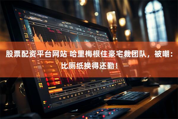 股票配资平台网站 哈里梅根住豪宅裁团队，被嘲：比厕纸换得还勤！