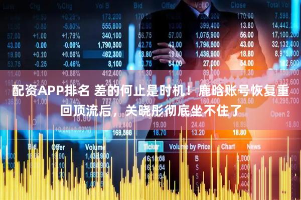 配资APP排名 差的何止是时机！鹿晗账号恢复重回顶流后，关晓彤彻底坐不住了