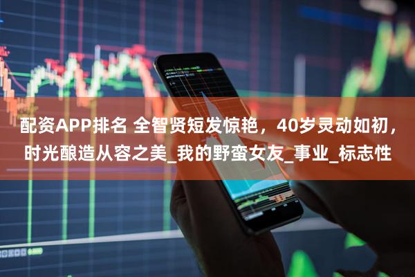 配资APP排名 全智贤短发惊艳，40岁灵动如初，时光酿造从容之美_我的野蛮女友_事业_标志性