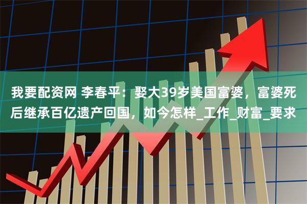 我要配资网 李春平：娶大39岁美国富婆，富婆死后继承百亿遗产回国，如今怎样_工作_财富_要求