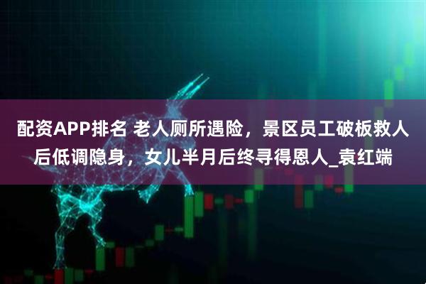 配资APP排名 老人厕所遇险，景区员工破板救人后低调隐身，女儿半月后终寻得恩人_袁红端