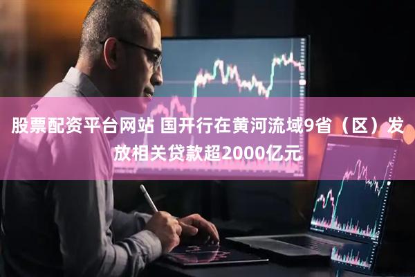 股票配资平台网站 国开行在黄河流域9省（区）发放相关贷款超2000亿元