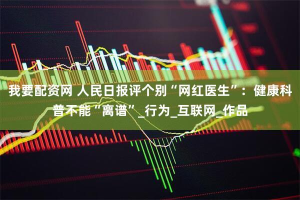 我要配资网 人民日报评个别“网红医生”：健康科普不能“离谱”_行为_互联网_作品