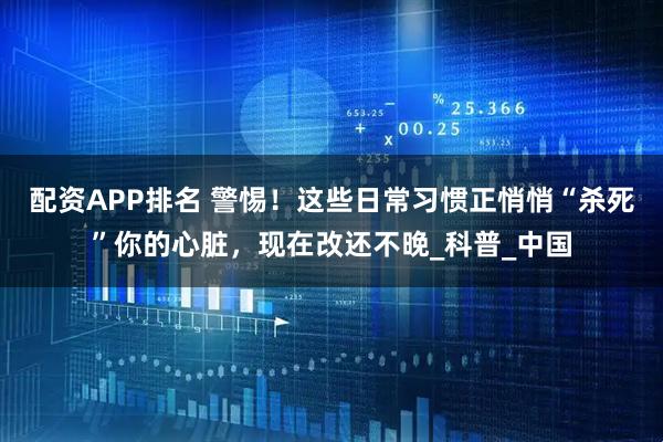 配资APP排名 警惕！这些日常习惯正悄悄“杀死”你的心脏，现在改还不晚_科普_中国