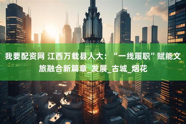 我要配资网 江西万载县人大：“一线履职”赋能文旅融合新篇章_发展_古城_烟花