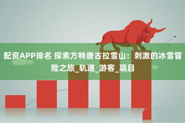 配资APP排名 探索方特唐古拉雪山：刺激的冰雪冒险之旅_轨道_游客_项目