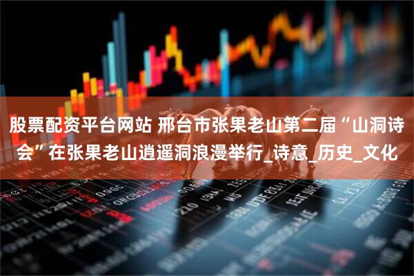 股票配资平台网站 邢台市张果老山第二届“山洞诗会”在张果老山逍遥洞浪漫举行_诗意_历史_文化