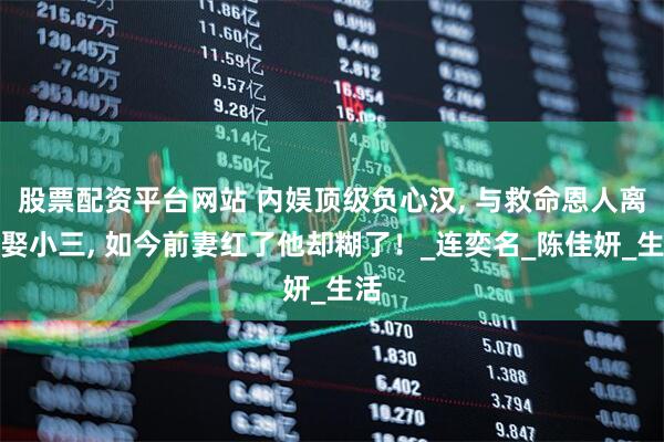 股票配资平台网站 内娱顶级负心汉, 与救命恩人离婚娶小三, 如今前妻红了他却糊了！_连奕名_陈佳妍_生活