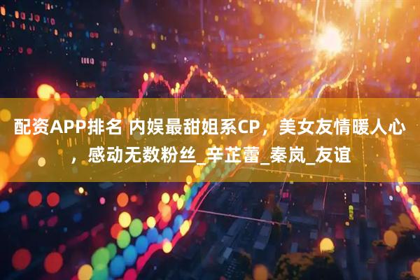 配资APP排名 内娱最甜姐系CP，美女友情暖人心，感动无数粉丝_辛芷蕾_秦岚_友谊