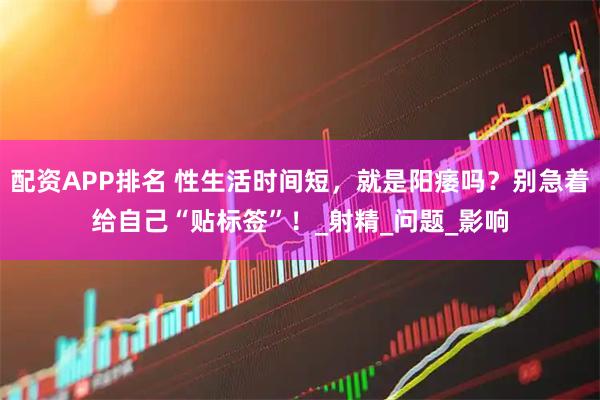 配资APP排名 性生活时间短，就是阳痿吗？别急着给自己“贴标签”！_射精_问题_影响