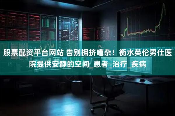 股票配资平台网站 告别拥挤嘈杂！衡水英伦男仕医院提供安静的空间_患者_治疗_疾病