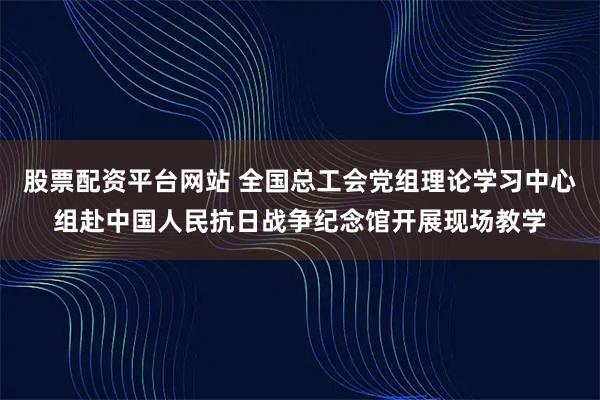 股票配资平台网站 全国总工会党组理论学习中心组赴中国人民抗日战争纪念馆开展现场教学