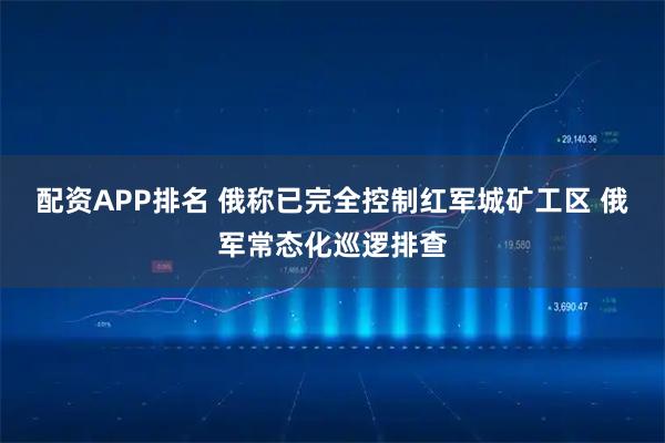 配资APP排名 俄称已完全控制红军城矿工区 俄军常态化巡逻排查