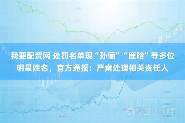 我要配资网 处罚名单现“孙俪”“鹿晗”等多位明星姓名,官方通报:严肃处理相关责任人