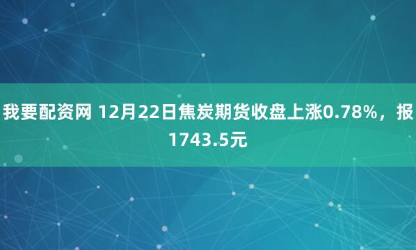 我要配资网 12月22日焦炭期货收盘上涨0.78%，报1743.5元