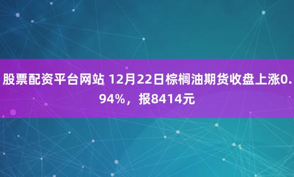 股票配资平台网站 12月22日棕榈油期货收盘上涨0.94%,报8414元