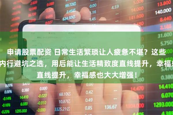 申请股票配资 日常生活繁琐让人疲惫不堪？这些天然好物堪称内行避坑之选，用后能让生活精致度直线提升，幸福感也大大增强！