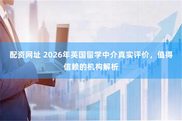 配资网址 2026年英国留学中介真实评价,值得信赖的机构解析