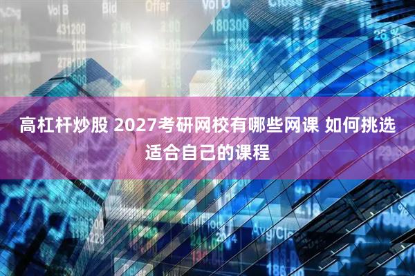 高杠杆炒股 2027考研网校有哪些网课 如何挑选适合自己的课程