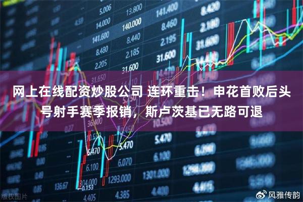 网上在线配资炒股公司 连环重击！申花首败后头号射手赛季报销，斯卢茨基已无路可退