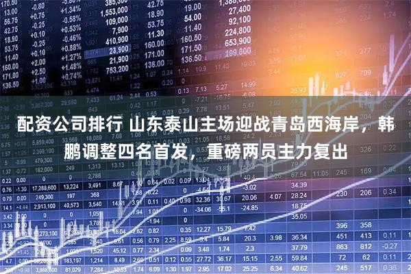 配资公司排行 山东泰山主场迎战青岛西海岸，韩鹏调整四名首发，重磅两员主力复出