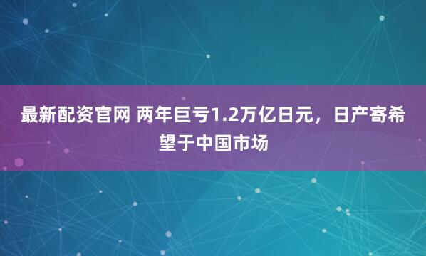 最新配资官网 两年巨亏1.2万亿日元，日产寄希望于中国市场