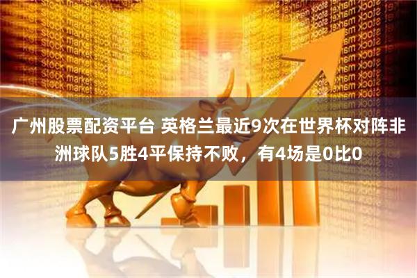 广州股票配资平台 英格兰最近9次在世界杯对阵非洲球队5胜4平保持不败，有4场是0比0