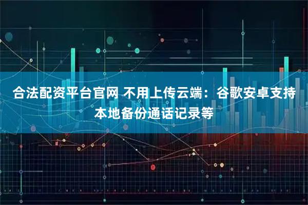 合法配资平台官网 不用上传云端：谷歌安卓支持本地备份通话记录等