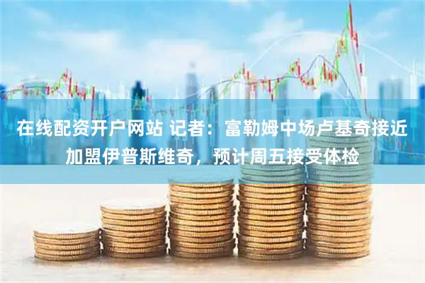 在线配资开户网站 记者：富勒姆中场卢基奇接近加盟伊普斯维奇，预计周五接受体检