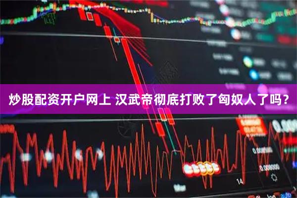 炒股配资开户网上 汉武帝彻底打败了匈奴人了吗？