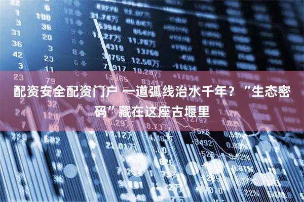 配资安全配资门户 一道弧线治水千年？“生态密码”藏在这座古堰里